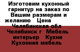 Изготовим кухонный гарнитур на заказ по Вашим размерам и желанию › Цена ­ 9 000 - Челябинская обл., Челябинск г. Мебель, интерьер » Кухни. Кухонная мебель   